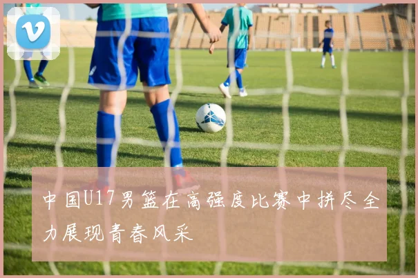 中国U17男篮在高强度比赛中拼尽全力展现青春风采