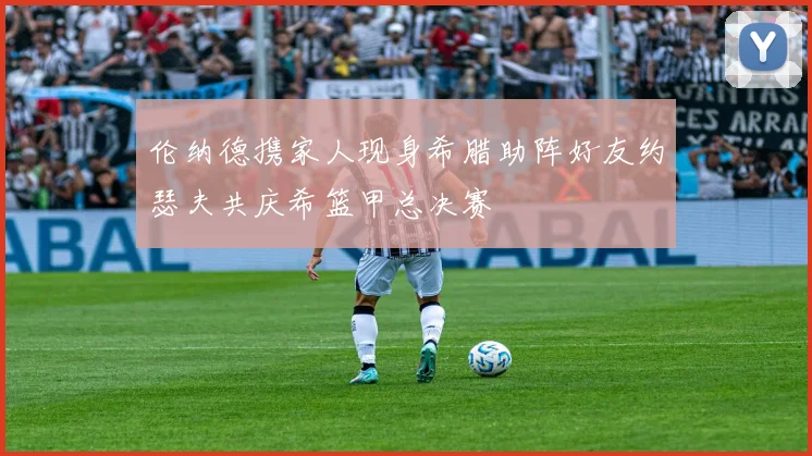 伦纳德携家人现身希腊助阵好友约瑟夫共庆希篮甲总决赛