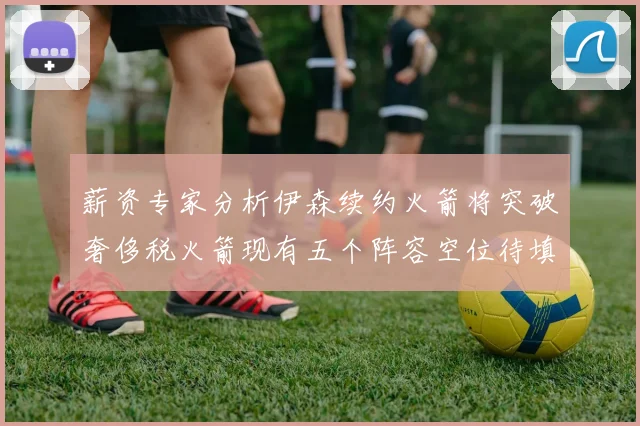 薪资专家分析伊森续约火箭将突破奢侈税火箭现有五个阵容空位待填补