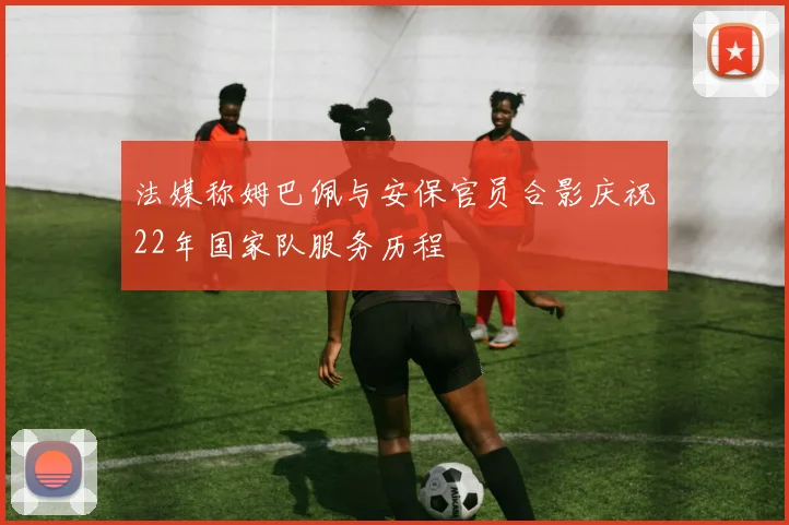 法媒称姆巴佩与安保官员合影庆祝22年国家队服务历程