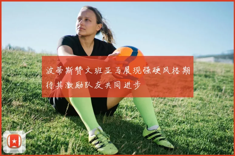 波蒂斯赞文班亚马展现强硬风格期待其激励队友共同进步