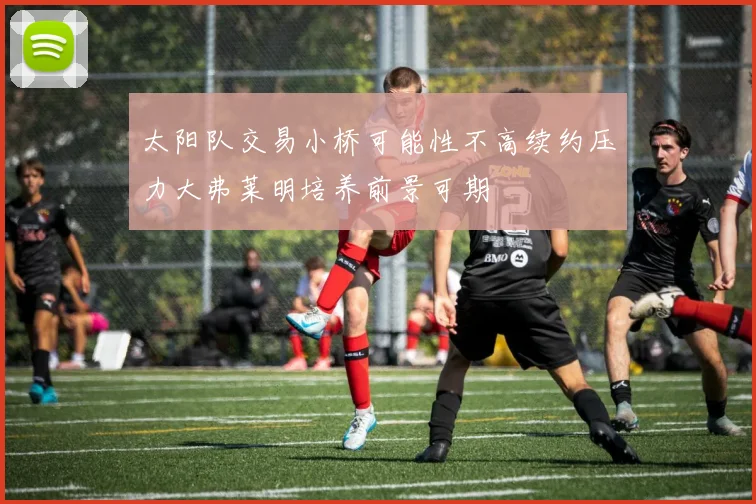 太阳队交易小桥可能性不高续约压力大弗莱明培养前景可期