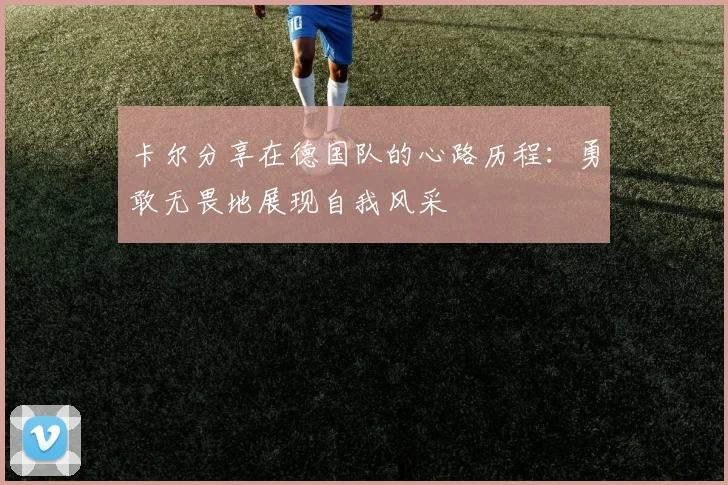 卡尔分享在德国队的心路历程：勇敢无畏地展现自我风采