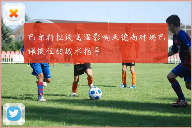 巴尔科拉谈高温影响及德尚对姆巴佩换位的战术指导