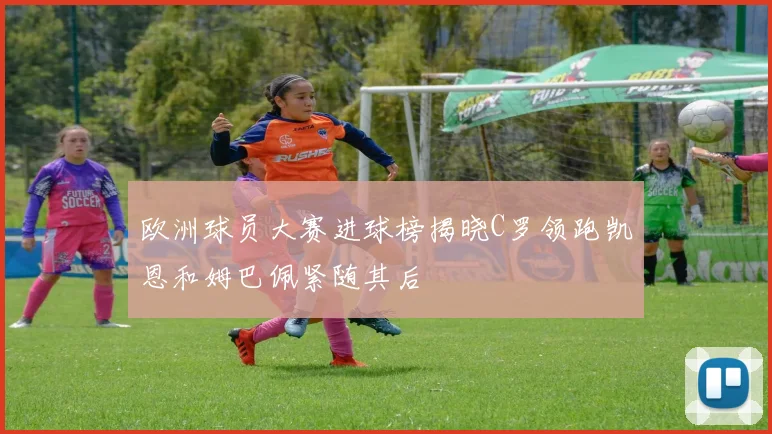 欧洲球员大赛进球榜揭晓C罗领跑凯恩和姆巴佩紧随其后