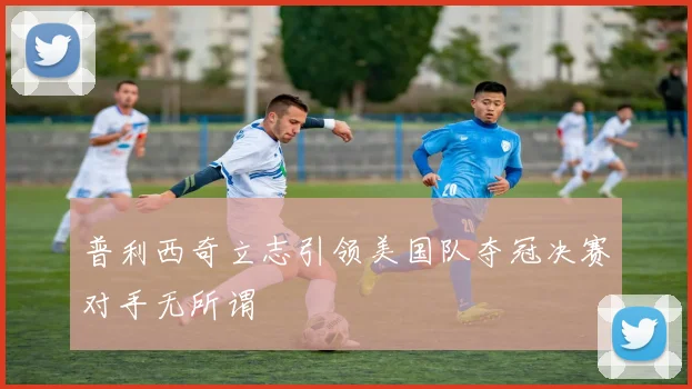 普利西奇立志引领美国队夺冠决赛对手无所谓