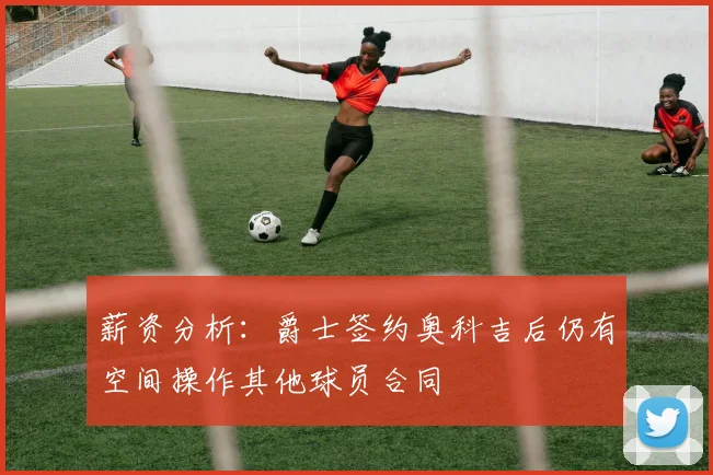 薪资分析：爵士签约奥科吉后仍有空间操作其他球员合同