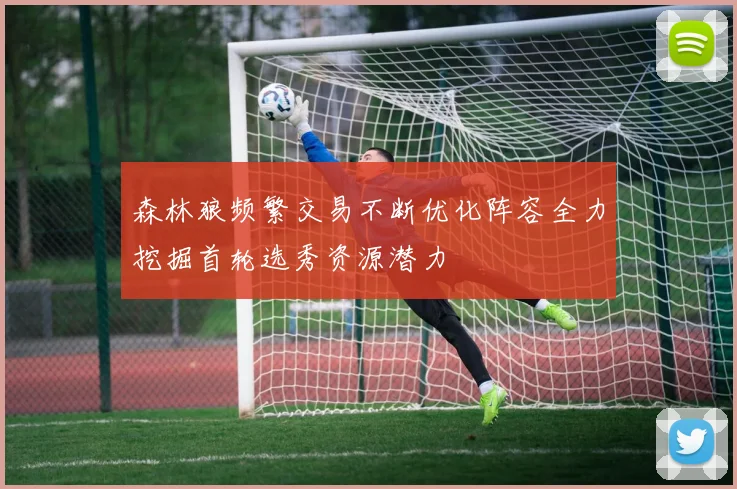 森林狼频繁交易不断优化阵容全力挖掘首轮选秀资源潜力