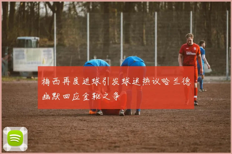 梅西再度进球引发球迷热议哈兰德幽默回应金靴之争