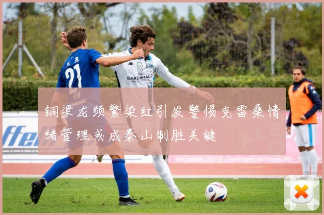 铜梁龙频繁染红引发警惕克雷桑情绪管理或成泰山制胜关键