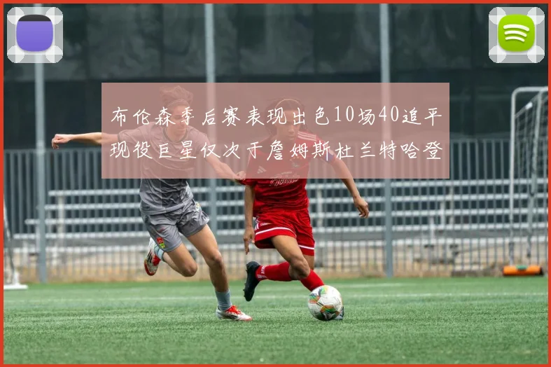 布伦森季后赛表现出色10场40追平现役巨星仅次于詹姆斯杜兰特哈登
