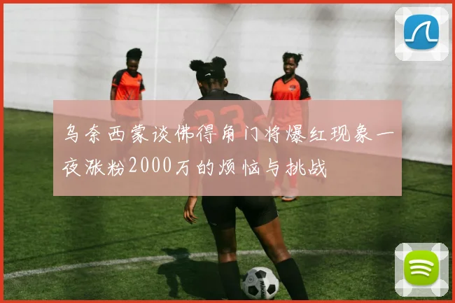 乌奈西蒙谈佛得角门将爆红现象一夜涨粉2000万的烦恼与挑战