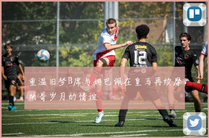 重温旧梦B席与姆巴佩在皇马再续摩纳哥岁月的情谊