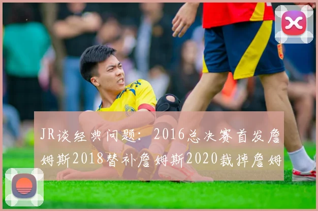 JR谈经典问题：2016总决赛首发詹姆斯2018替补詹姆斯2020裁掉詹姆斯的背后故事