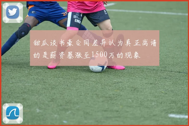 甜瓜谈书豪合同差异认为真正离谱的是薪资暴涨至1500万的现象